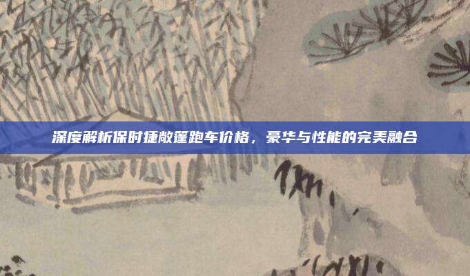 深度解析保时捷敞篷跑车价格,豪华与性能的完美融合