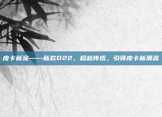 皮卡新宠——新款D22,超越传统,引领皮卡新潮流