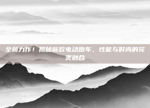 全新力作!揭秘新款电动跑车,性能与时尚的完美融合