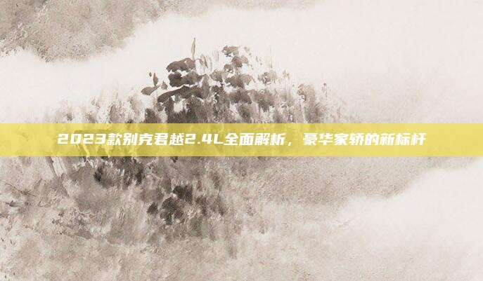 2023款别克君越2.4L全面解析,豪华家轿的新标杆