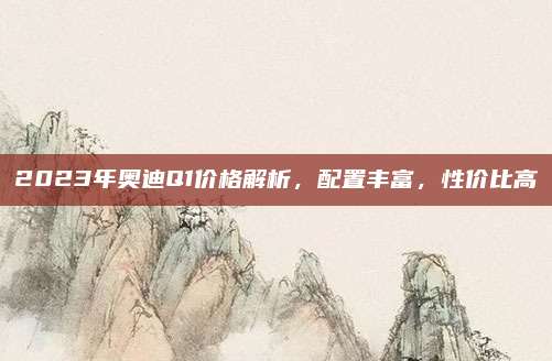 2023年奥迪Q1价格解析,配置丰富,性价比高