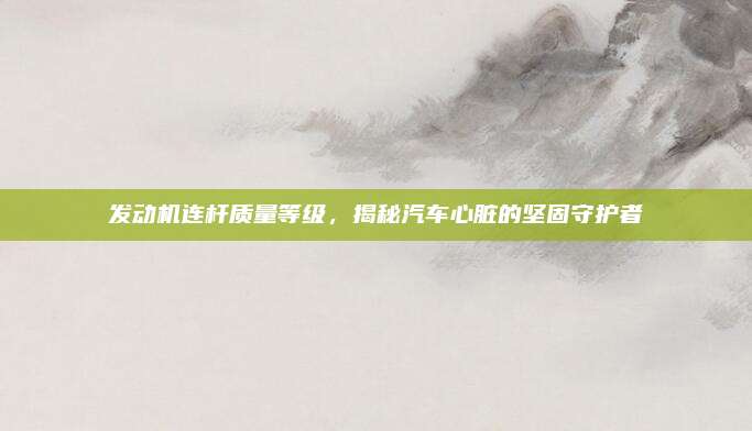 发动机连杆质量等级,揭秘汽车心脏的坚固守护者