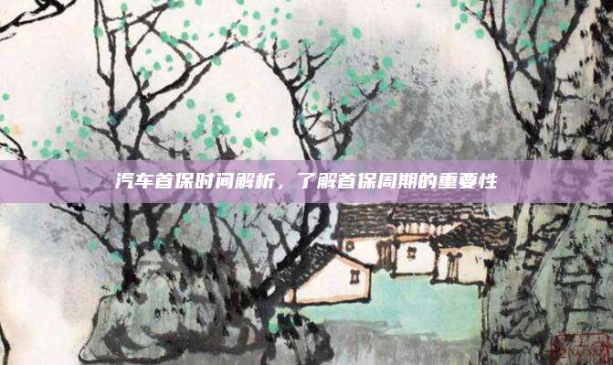 汽车首保时间解析,了解首保周期的重要性