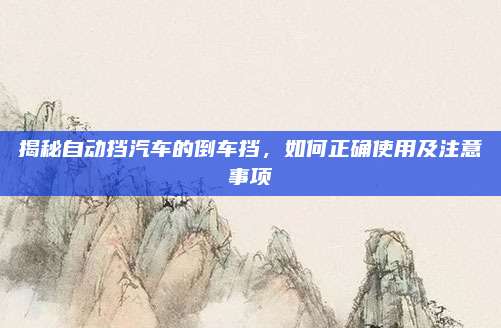 揭秘自动挡汽车的倒车挡,如何正确使用及注意事项