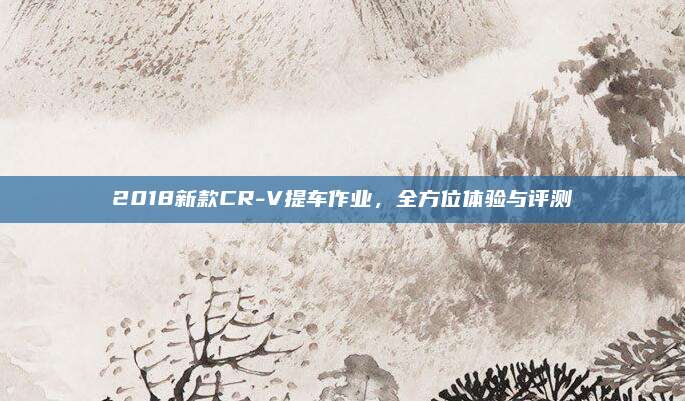 2018新款CR-V提车作业,全方位体验与评测