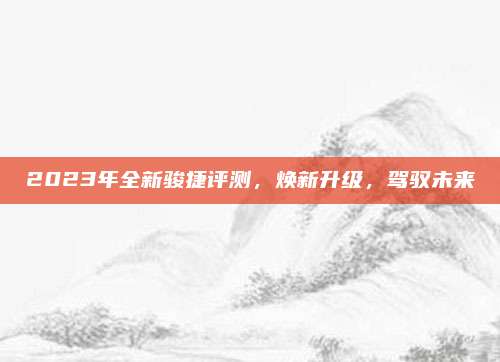 2023年全新骏捷评测,焕新升级,驾驭未来