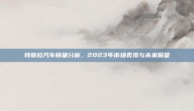 特斯拉汽车销量分析,2023年市场表现与未来展望