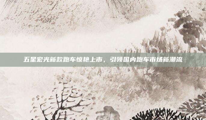 五星宏光新款跑车惊艳上市,引领国内跑车市场新潮流