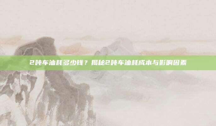 2吨车油耗多少钱?揭秘2吨车油耗成本与影响因素
