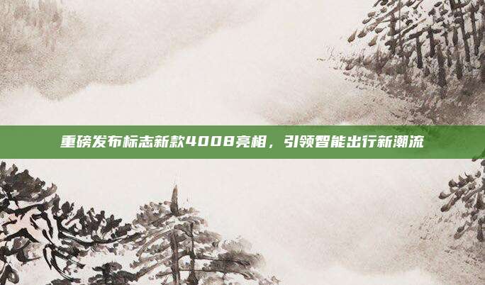 重磅发布标志新款4008亮相,引领智能出行新潮流