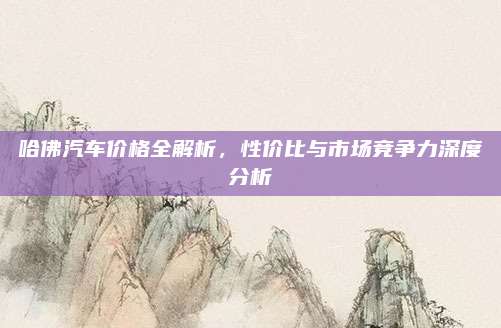 哈佛汽车价格全解析,性价比与市场竞争力深度分析