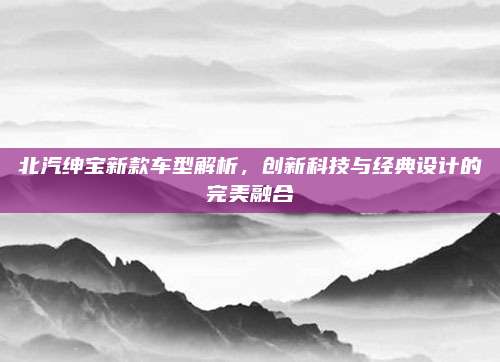 北汽绅宝新款车型解析,创新科技与经典设计的完美融合