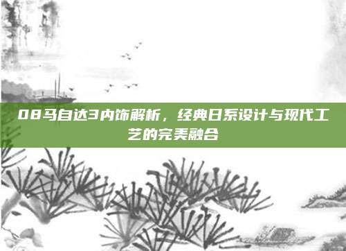 08马自达3内饰解析,经典日系设计与现代工艺的完美融合