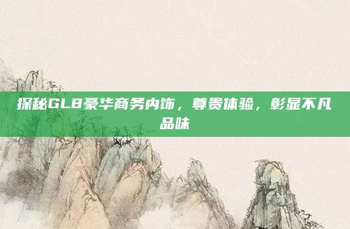 探秘GL8豪华商务内饰,尊贵体验,彰显不凡品味