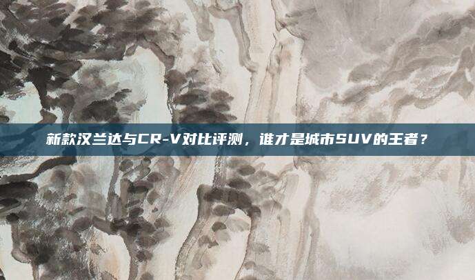新款汉兰达与CR-V对比评测,谁才是城市SUV的王者?