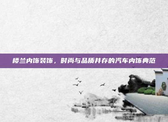 楼兰内饰装饰,时尚与品质并存的汽车内饰典范