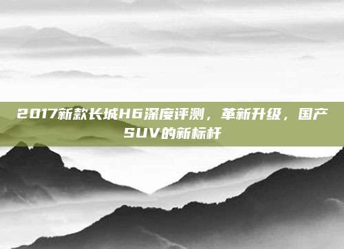 2017新款长城H6深度评测,革新升级,国产SUV的新标杆