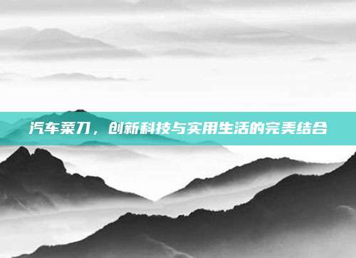 汽车菜刀,创新科技与实用生活的完美结合