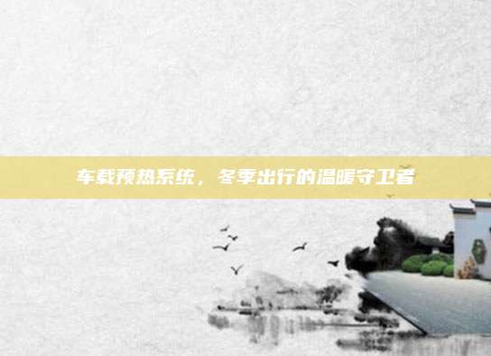 车载预热系统,冬季出行的温暖守卫者