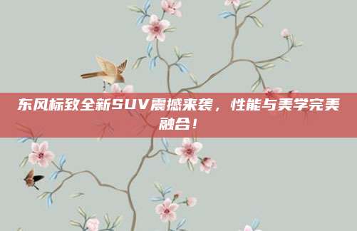 东风标致全新SUV震撼来袭,性能与美学完美融合!