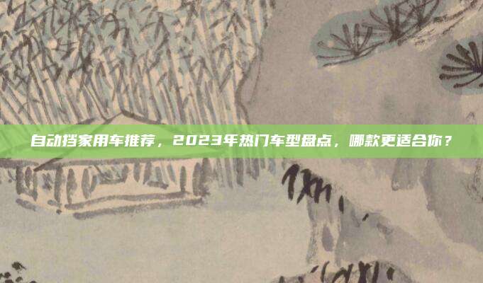 自动挡家用车推荐,2023年热门车型盘点,哪款更适合你?