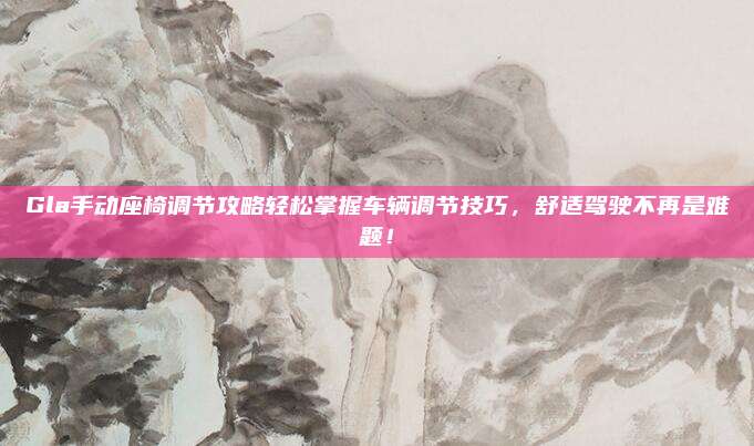Gla手动座椅调节攻略轻松掌握车辆调节技巧,舒适驾驶不再是难题!