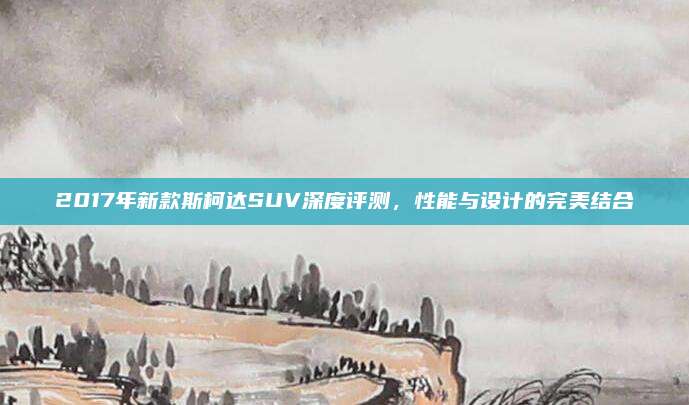 2017年新款斯柯达SUV深度评测,性能与设计的完美结合