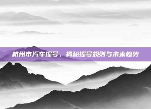杭州市汽车摇号,揭秘摇号规则与未来趋势