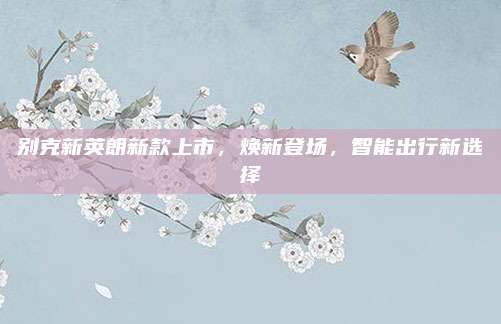 别克新英朗新款上市,焕新登场,智能出行新选择