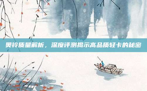 奥铃质量解析,深度评测揭示高品质轻卡的秘密
