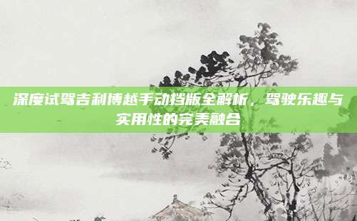 深度试驾吉利博越手动挡版全解析,驾驶乐趣与实用性的完美融合
