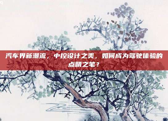 汽车界新潮流,中控设计之美,如何成为驾驶体验的点睛之笔?