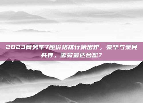 2023商务车7座价格排行榜出炉,豪华与亲民共存,哪款最适合您?