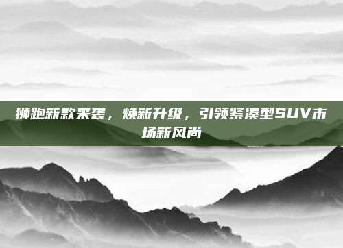 狮跑新款来袭,焕新升级,引领紧凑型SUV市场新风尚