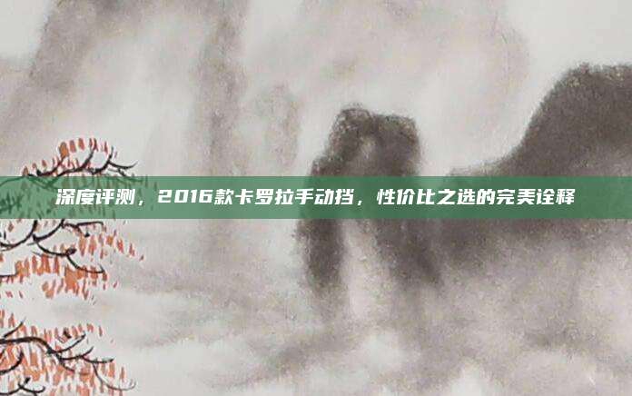 深度评测,2016款卡罗拉手动挡,性价比之选的完美诠释