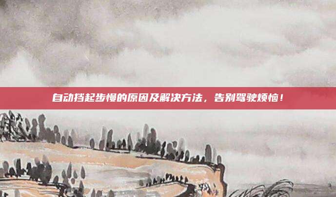 自动挡起步慢的原因及解决方法,告别驾驶烦恼!