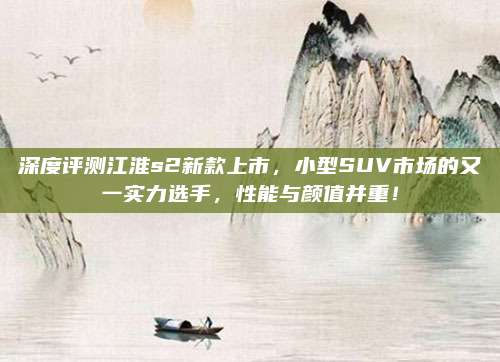 深度评测江淮s2新款上市,小型SUV市场的又一实力选手,性能与颜值并重!