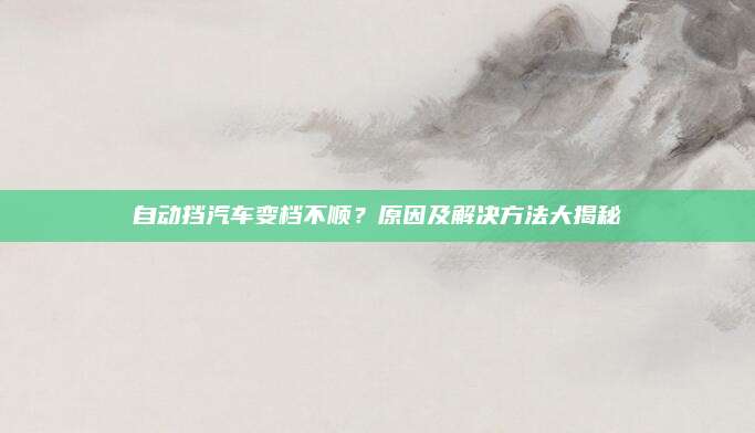 自动挡汽车变档不顺?原因及解决方法大揭秘