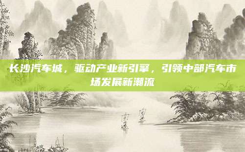 长沙汽车城,驱动产业新引擎,引领中部汽车市场发展新潮流
