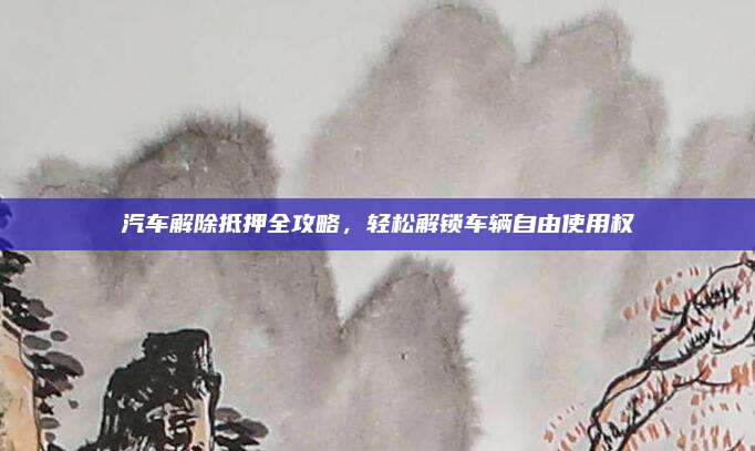 汽车解除抵押全攻略,轻松解锁车辆自由使用权