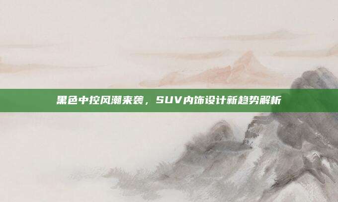 黑色中控风潮来袭,SUV内饰设计新趋势解析