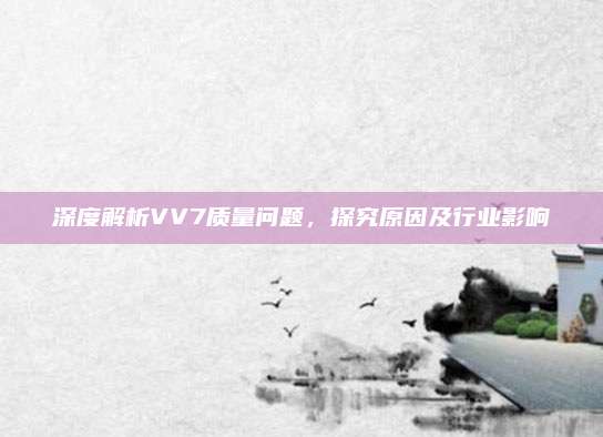 深度解析VV7质量问题,探究原因及行业影响