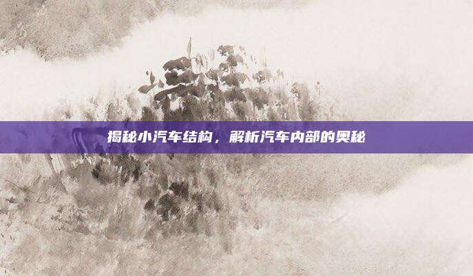 揭秘小汽车结构,解析汽车内部的奥秘