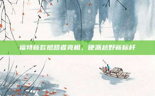 福特新款撼路者亮相,硬派越野新标杆