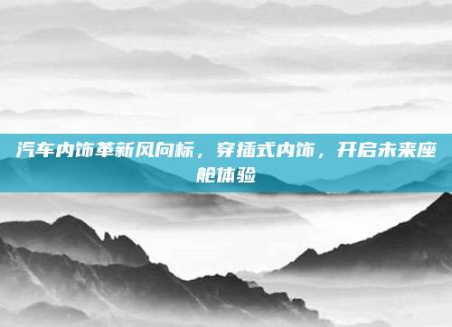 汽车内饰革新风向标,穿插式内饰,开启未来座舱体验