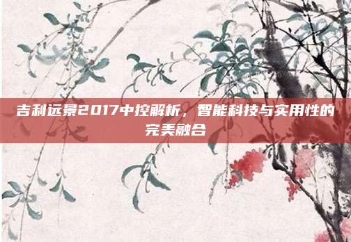 吉利远景2017中控解析,智能科技与实用性的完美融合