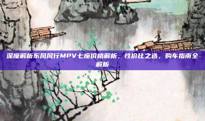 深度解析东风风行MPV七座价格解析,性价比之选,购车指南全解析