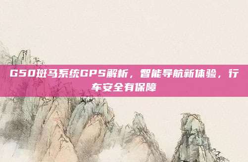 G50斑马系统GPS解析,智能导航新体验,行车安全有保障