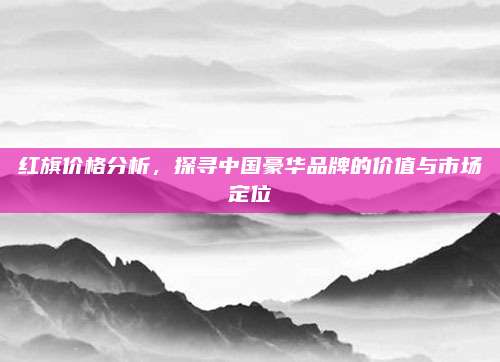 红旗价格分析,探寻中国豪华品牌的价值与市场定位