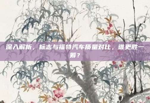 深入解析,标志与福特汽车质量对比,谁更胜一筹?